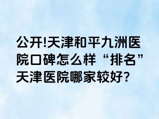 公开!天津和平九洲医院口碑怎么样“排名”天津医院哪家较好?