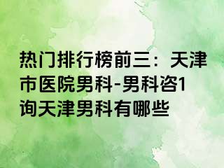 热门排行榜前三：天津市医院男科-男科咨1询天津男科有哪些