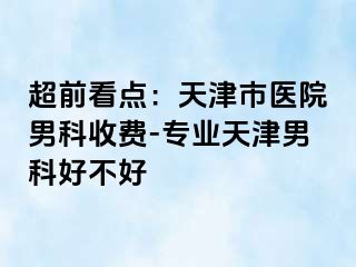 超前看点：天津市医院男科收费-专业天津男科好不好