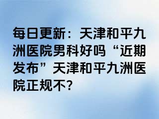 每日更新：天津和平九洲医院男科好吗“近期发布”天津和平九洲医院正规不?