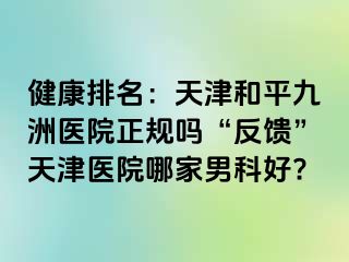 健康排名：天津和平九洲医院正规吗“反馈”天津医院哪家男科好?