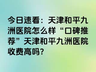 今日速看：天津和平九洲医院怎么样“口碑推荐”天津和平九洲医院收费高吗?