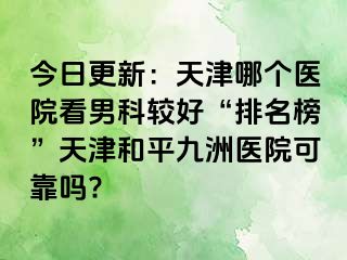 今日更新：天津哪个医院看男科较好“排名榜”天津和平九洲医院可靠吗?