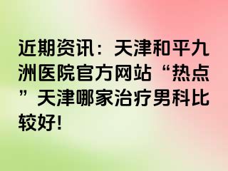 近期资讯：天津和平九洲医院官方网站“热点”天津哪家治疗男科比较好!