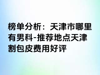 榜单分析：天津市哪里有男科-推荐地点天津割包皮费用好评