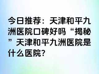 今日推荐：天津和平九洲医院口碑好吗“揭秘”天津和平九洲医院是什么医院?