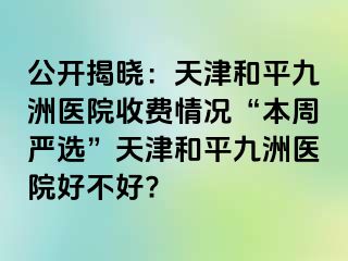 公开揭晓：天津和平九洲医院收费情况“本周严选”天津和平九洲医院好不好?