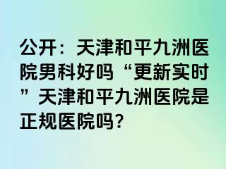 公开：天津和平九洲医院男科好吗“更新实时”天津和平九洲医院是正规医院吗?