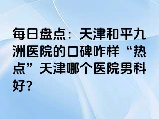 每日盘点：天津和平九洲医院的口碑咋样“热点”天津哪个医院男科好?