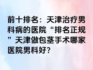 前十排名：天津治疗男科病的医院“排名正规”天津做包茎手术哪家医院男科好？