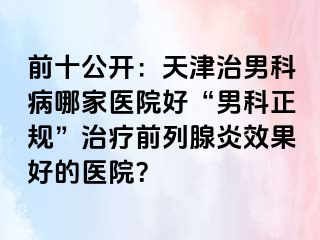 前十公开：天津治男科病哪家医院好“男科正规”治疗前列腺炎效果好的医院？