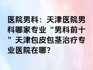 医院男科：天津医院男科哪家专业“男科前十”天津包皮包茎治疗专业医院在哪？