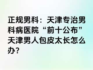 正规男科：天津专治男科病医院“前十公布”天津男人包皮太长怎么办？