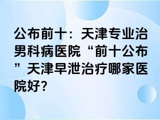 公布前十：天津专业治男科病医院“前十公布”天津早泄治疗哪家医院好？