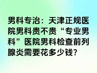 男科专治：天津正规医院男科贵不贵“专业男科”医院男科检查前列腺炎需要花多少钱？