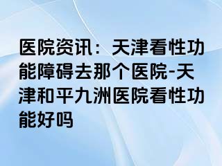 医院资讯：天津看性功能障碍去那个医院-天津和平九洲医院看性功能好吗