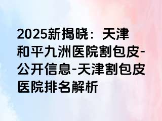 2025新揭晓：天津和平九洲医院割包皮-公开信息-天津割包皮医院排名解析