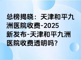 总榜揭晓：天津和平九洲医院收费-2025新发布-天津和平九洲医院收费透明吗？