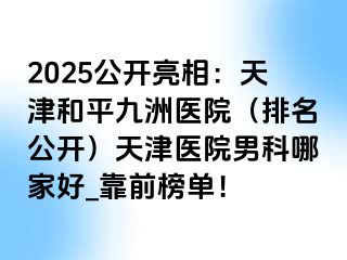 2025公开亮相：天津和平九洲医院（排名公开）天津医院男科哪家好_靠前榜单！