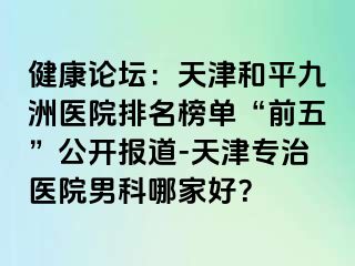 健康论坛：天津和平九洲医院排名榜单“前五”公开报道-天津专治医院男科哪家好？