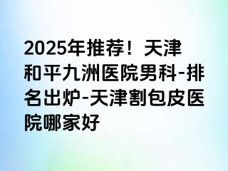 2025年推荐！天津和平九洲医院男科-排名出炉-天津割包皮医院哪家好