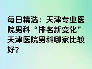 每日精选：天津专业医院男科“排名新变化”天津医院男科哪家比较好？