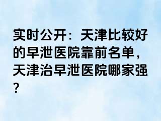 实时公开：天津比较好的早泄医院靠前名单，天津治早泄医院哪家强？