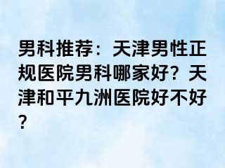 男科推荐：天津男性正规医院男科哪家好？天津和平九洲医院好不好？