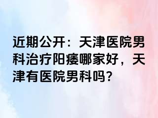 近期公开：天津医院男科治疗阳痿哪家好，天津有医院男科吗？