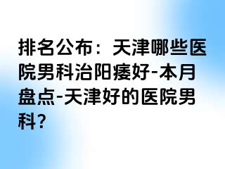 排名公布：天津哪些医院男科治阳痿好-本月盘点-天津好的医院男科？