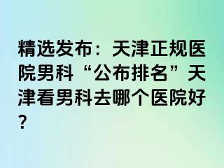 精选发布：天津正规医院男科“公布排名”天津看男科去哪个医院好？