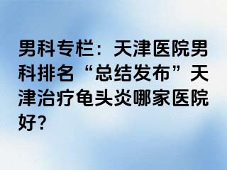 男科专栏：天津医院男科排名“总结发布”天津治疗龟头炎哪家医院好？