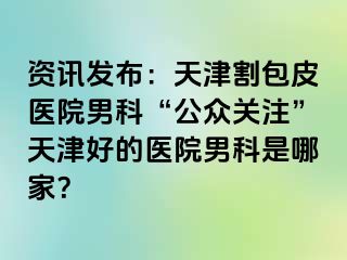 资讯发布：天津割包皮医院男科“公众关注”天津好的医院男科是哪家？