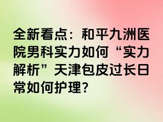 全新看点：和平九洲医院男科实力如何“实力解析”天津包皮过长日常如何护理？