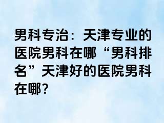 男科专治：天津专业的医院男科在哪“男科排名”天津好的医院男科在哪？