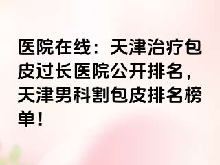 医院在线：天津治疗包皮过长医院公开排名，天津男科割包皮排名榜单！