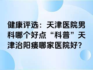 健康评选：天津医院男科哪个好点“科普”天津治阳痿哪家医院好？