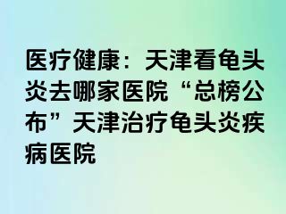 医疗健康：天津看龟头炎去哪家医院“总榜公布”天津治疗龟头炎疾病医院