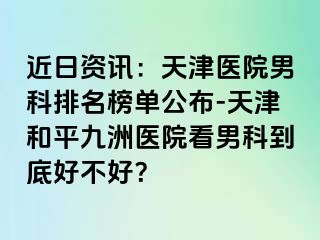 近日资讯：天津医院男科排名榜单公布-天津和平九洲医院看男科到底好不好？