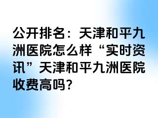 公开排名：天津和平九洲医院怎么样“实时资讯”天津和平九洲医院收费高吗？