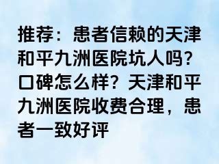 推荐：患者信赖的天津和平九洲医院坑人吗？口碑怎么样？天津和平九洲医院收费合理，患者一致好评