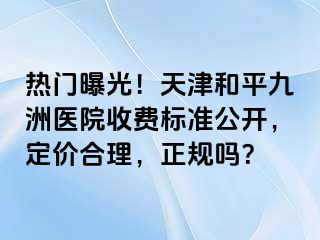 热门曝光！天津和平九洲医院收费标准公开，定价合理，正规吗？