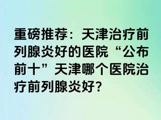 重磅推荐：天津治疗前列腺炎好的医院“公布前十”天津哪个医院治疗前列腺炎好？