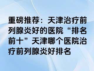 重磅推荐：天津治疗前列腺炎好的医院“排名前十”天津哪个医院治疗前列腺炎好排名