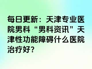 每日更新：天津专业医院男科“男科资讯”天津性功能障碍什么医院治疗好？