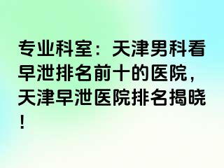 专业科室：天津男科看早泄排名前十的医院，天津早泄医院排名揭晓！