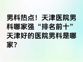 男科热点！天津医院男科哪家强“排名前十”天津好的医院男科是哪家？