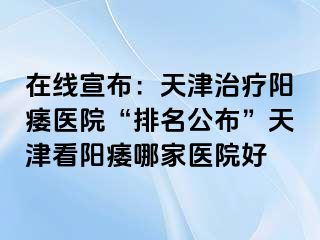 在线宣布：天津治疗阳痿医院“排名公布”天津看阳痿哪家医院好