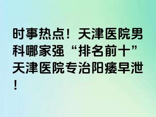 时事热点！天津医院男科哪家强“排名前十”天津医院专治阳痿早泄！