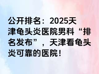 公开排名：2025天津龟头炎医院男科“排名发布”，天津看龟头炎可靠的医院！